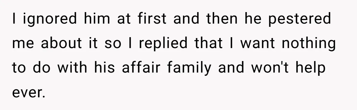 He Chose His Affair Family Over His Children - Now He Wants His Son to Support Them After He’s Gone. I ignored him at first and then he pestered me about it so I replied that I want nothing to do with his affair family and won't help ever.