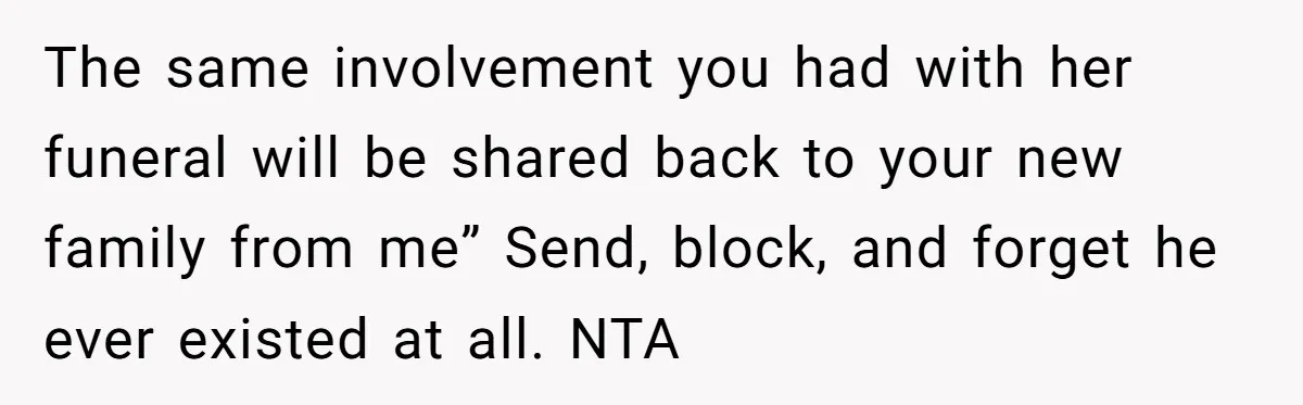 He Chose His Affair Family Over His Children - Now He Wants His Son to Support Them After He’s Gone. The same involvement you had with her funeral will be shared back to your new family from me” Send, block, and forget he ever existed at all. NTA