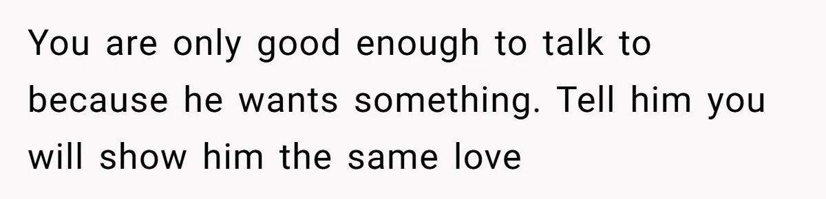 He Chose His Affair Family Over His Children - Now He Wants His Son to Support Them After He’s Gone. You are only good enough to talk to because he wants something. Tell him you will show him the same love