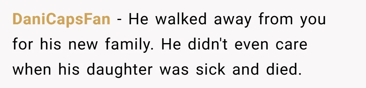He Chose His Affair Family Over His Children - Now He Wants His Son to Support Them After He’s Gone. DaniCapsFan − He walked away from you for his new family. He didn't even care when his daughter was sick and died.