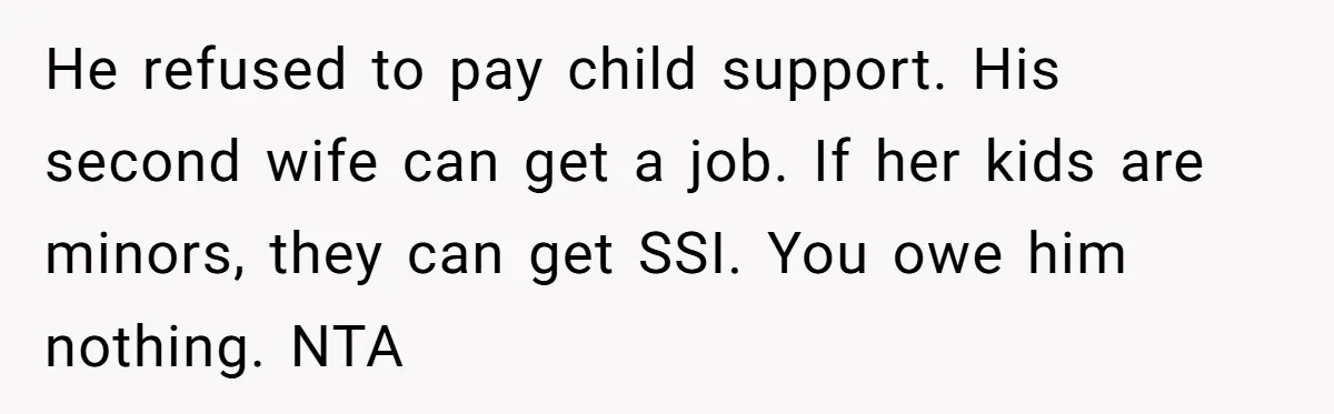 He Chose His Affair Family Over His Children - Now He Wants His Son to Support Them After He’s Gone. He refused to pay child support. His second wife can get a job. If her kids are minors, they can get SSI. You owe him nothing. NTA