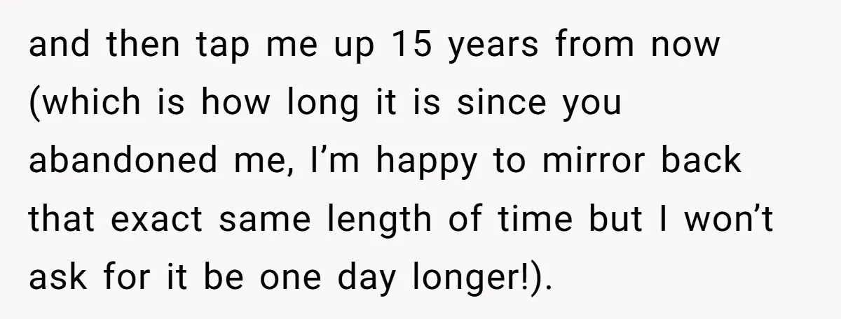 He Chose His Affair Family Over His Children - Now He Wants His Son to Support Them After He’s Gone. and then tap me up 15 years from now (which is how long it is since you abandoned me, I’m happy to mirror back that exact same length of time...
