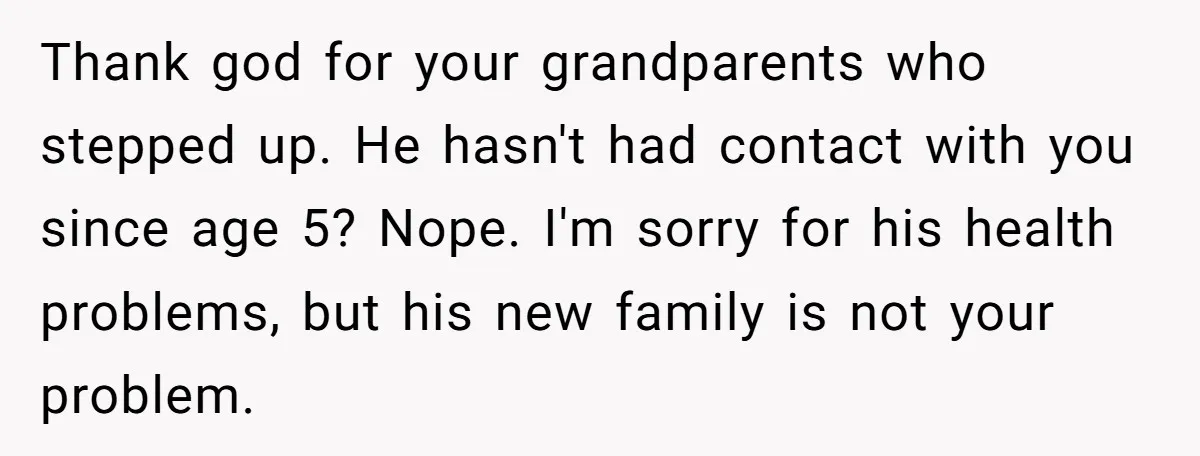 He Chose His Affair Family Over His Children - Now He Wants His Son to Support Them After He’s Gone. Thank god for your grandparents who stepped up. He hasn't had contact with you since age 5? Nope. I'm sorry for his health problems, but his new family is not...