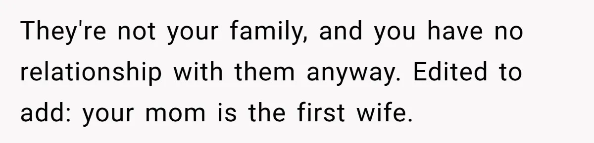 He Chose His Affair Family Over His Children - Now He Wants His Son to Support Them After He’s Gone. They're not your family, and you have no relationship with them anyway. Edited to add: your mom is the first wife.