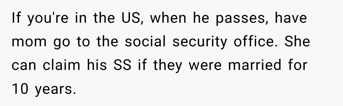 He Chose His Affair Family Over His Children - Now He Wants His Son to Support Them After He’s Gone. If you're in the US, when he passes, have mom go to the social security office. She can claim his SS if they were married for 10 years.