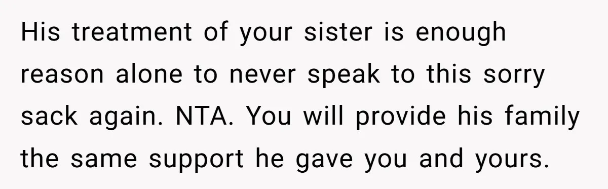 He Chose His Affair Family Over His Children - Now He Wants His Son to Support Them After He’s Gone. His treatment of your sister is enough reason alone to never speak to this sorry sack again. NTA. You will provide his family the same support he gave you and...