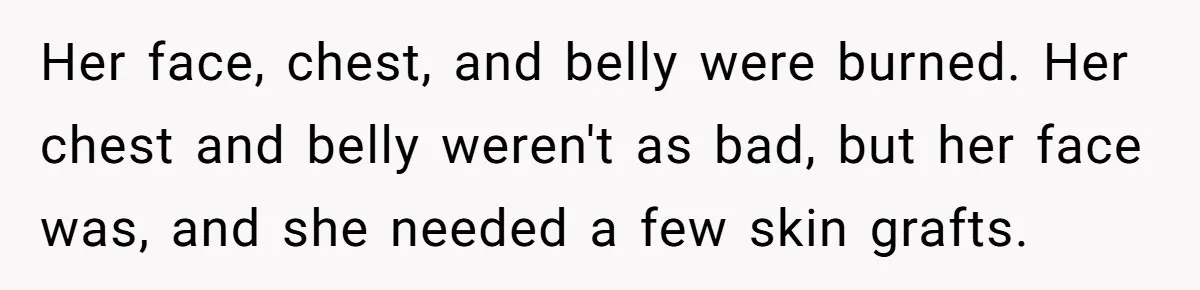 Mom Finds Teen’s Savings And Claims It For Stepsister’s Medical Treatment, He Says Absolutely Not Her face, chest, and belly were burned. Her chest and belly weren't as bad, but her face was, and she needed a few skin grafts.