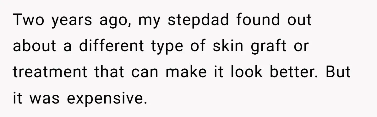 Mom Finds Teen’s Savings And Claims It For Stepsister’s Medical Treatment, He Says Absolutely Not Two years ago, my stepdad found out about a different type of skin graft or treatment that can make it look better. But it was expensive.