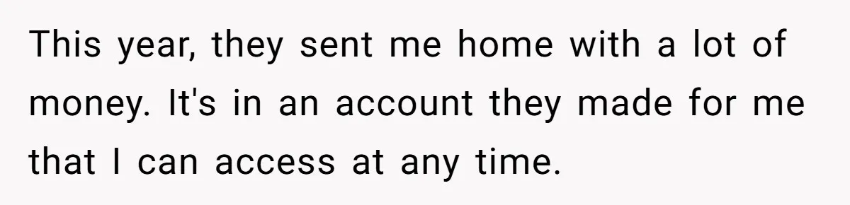 Mom Finds Teen’s Savings And Claims It For Stepsister’s Medical Treatment, He Says Absolutely Not This year, they sent me home with a lot of money. It's in an account they made for me that I can access at any time.