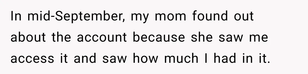 Mom Finds Teen’s Savings And Claims It For Stepsister’s Medical Treatment, He Says Absolutely Not In mid-September, my mom found out about the account because she saw me access it and saw how much I had in it.