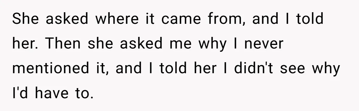 Mom Finds Teen’s Savings And Claims It For Stepsister’s Medical Treatment, He Says Absolutely Not She asked where it came from, and I told her. Then she asked me why I never mentioned it, and I told her I didn't see why I'd have to.
