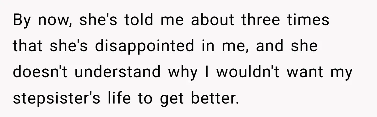Mom Finds Teen’s Savings And Claims It For Stepsister’s Medical Treatment, He Says Absolutely Not By now, she's told me about three times that she's disappointed in me, and she doesn't understand why I wouldn't want my stepsister's life to get better.