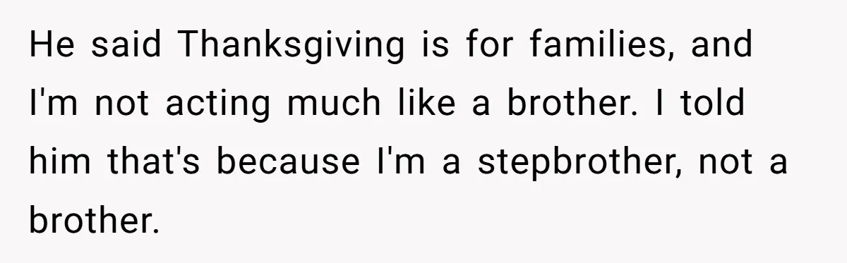 Mom Finds Teen’s Savings And Claims It For Stepsister’s Medical Treatment, He Says Absolutely Not He said Thanksgiving is for families, and I'm not acting much like a brother. I told him that's because I'm a stepbrother, not a brother.