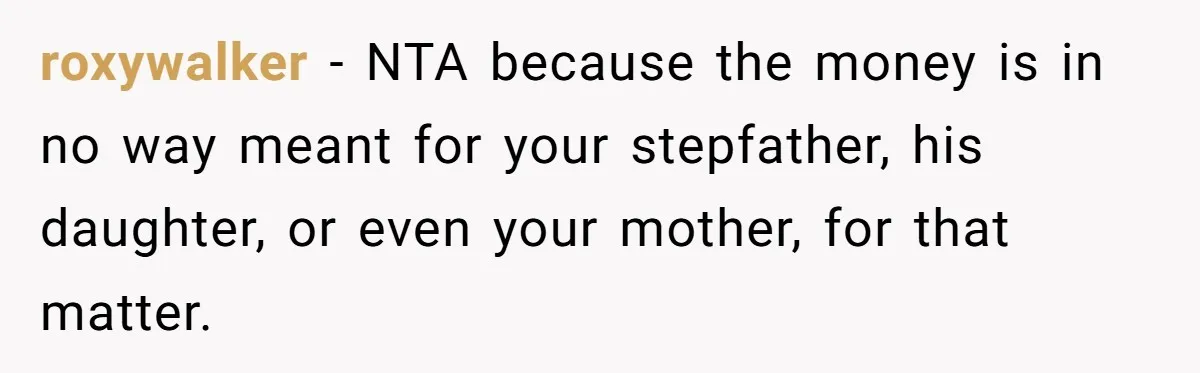 Mom Finds Teen’s Savings And Claims It For Stepsister’s Medical Treatment, He Says Absolutely Not roxywalker − NTA because the money is in no way meant for your stepfather, his daughter, or even your mother, for that matter.