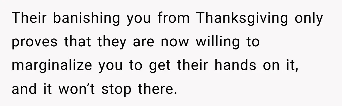 Mom Finds Teen’s Savings And Claims It For Stepsister’s Medical Treatment, He Says Absolutely Not Their banishing you from Thanksgiving only proves that they are now willing to marginalize you to get their hands on it, and it won’t stop there.