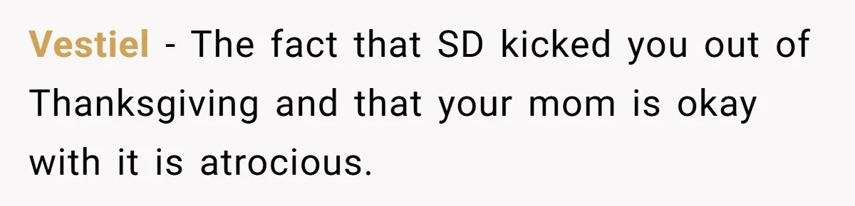 Mom Finds Teen’s Savings And Claims It For Stepsister’s Medical Treatment, He Says Absolutely Not Vestiel − The fact that SD kicked you out of Thanksgiving and that your mom is okay with it is atrocious.