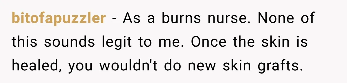 Mom Finds Teen’s Savings And Claims It For Stepsister’s Medical Treatment, He Says Absolutely Not bitofapuzzler − As a burns nurse. None of this sounds legit to me. Once the skin is healed, you wouldn't do new skin grafts.
