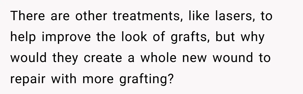 Mom Finds Teen’s Savings And Claims It For Stepsister’s Medical Treatment, He Says Absolutely Not There are other treatments, like lasers, to help improve the look of grafts, but why would they create a whole new wound to repair with more grafting?