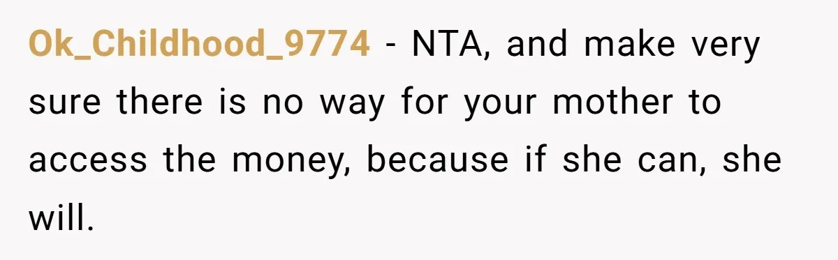 Mom Finds Teen’s Savings And Claims It For Stepsister’s Medical Treatment, He Says Absolutely Not Ok_Childhood_9774 − NTA, and make very sure there is no way for your mother to access the money, because if she can, she will.
