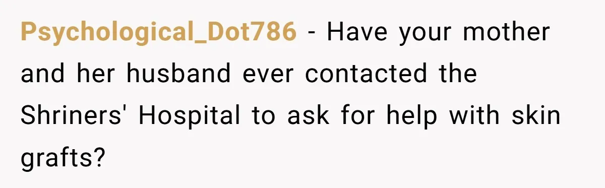 Mom Finds Teen’s Savings And Claims It For Stepsister’s Medical Treatment, He Says Absolutely Not Psychological_Dot786 − Have your mother and her husband ever contacted the Shriners' Hospital to ask for help with skin grafts?