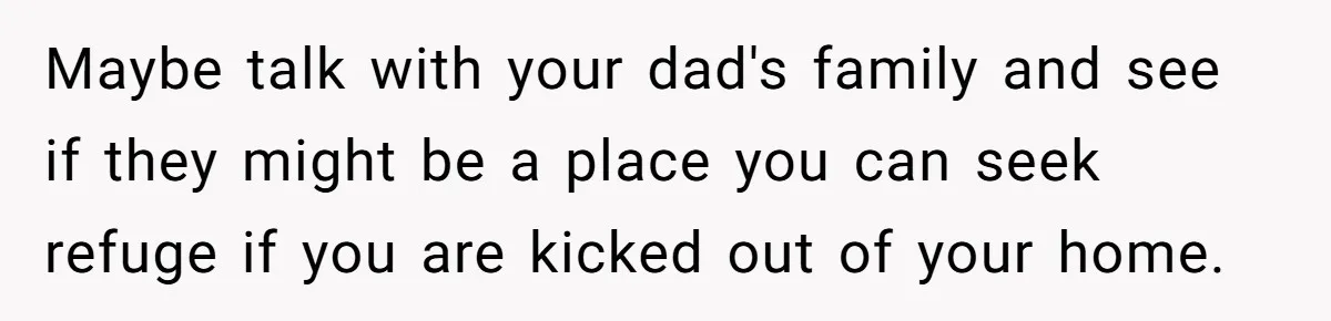 Mom Finds Teen’s Savings And Claims It For Stepsister’s Medical Treatment, He Says Absolutely Not Maybe talk with your dad's family and see if they might be a place you can seek refuge if you are kicked out of your home.