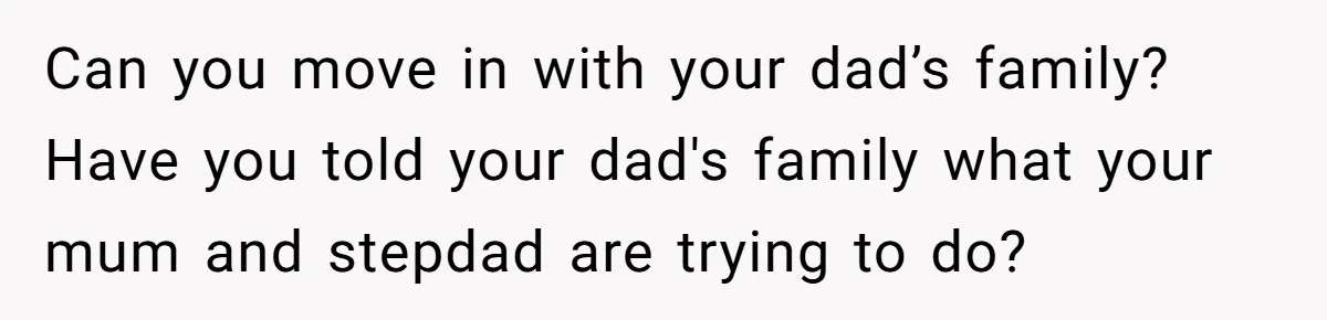 Mom Finds Teen’s Savings And Claims It For Stepsister’s Medical Treatment, He Says Absolutely Not Can you move in with your dad’s family? Have you told your dad's family what your mum and stepdad are trying to do?