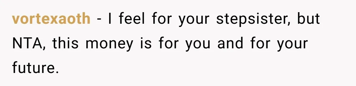 Mom Finds Teen’s Savings And Claims It For Stepsister’s Medical Treatment, He Says Absolutely Not vortexaoth − I feel for your stepsister, but NTA, this money is for you and for your future.