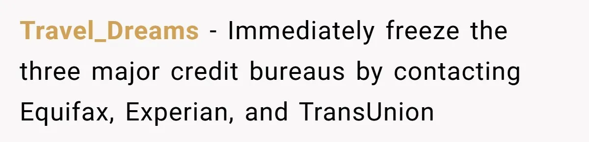 Mom Finds Teen’s Savings And Claims It For Stepsister’s Medical Treatment, He Says Absolutely Not Travel_Dreams − Immediately freeze the three major credit bureaus by contacting Equifax, Experian, and TransUnion
