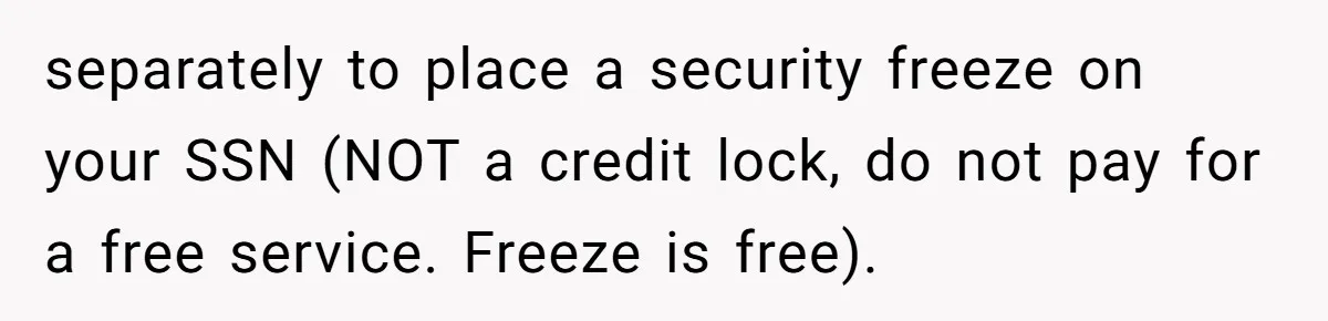 Mom Finds Teen’s Savings And Claims It For Stepsister’s Medical Treatment, He Says Absolutely Not separately to place a security freeze on your SSN (NOT a credit lock, do not pay for a free service. Freeze is free).