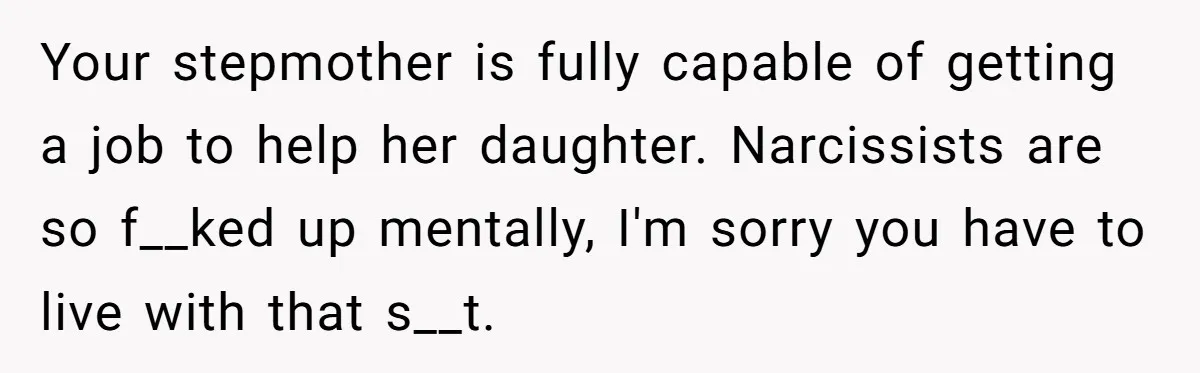 Mom Finds Teen’s Savings And Claims It For Stepsister’s Medical Treatment, He Says Absolutely Not Your stepmother is fully capable of getting a job to help her daughter. Narcissists are so f__ked up mentally, I'm sorry you have to live with that s__t.