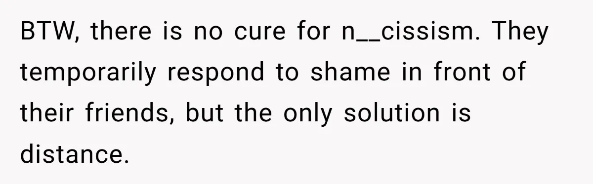 Mom Finds Teen’s Savings And Claims It For Stepsister’s Medical Treatment, He Says Absolutely Not BTW, there is no cure for n__cissism. They temporarily respond to shame in front of their friends, but the only solution is distance.