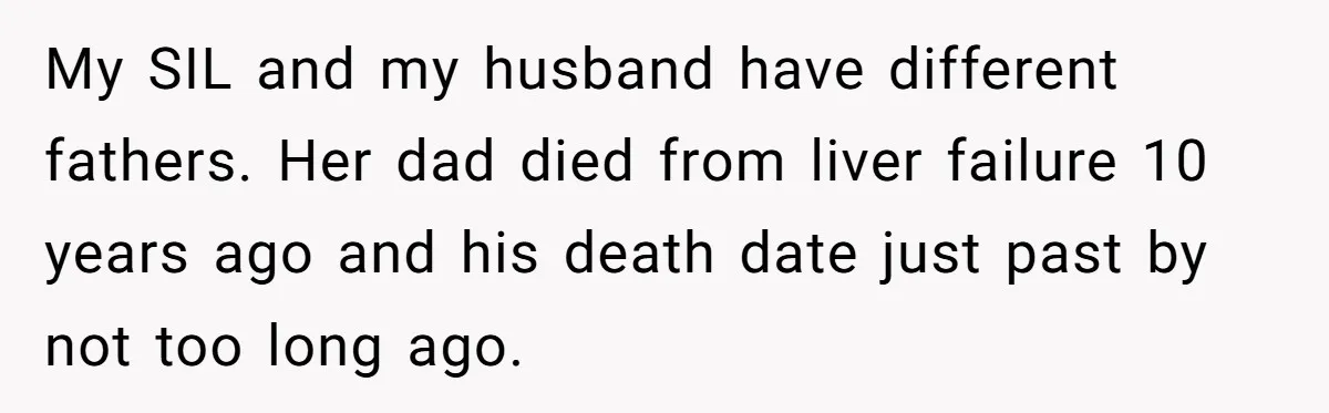 Pregnant Wife Kicks Out Traumatized Sister-In-Law After What She Says To Drunk Husband My SIL and my husband have different fathers. Her dad died from liver failure 10 years ago and his death date just past by not too long ago.