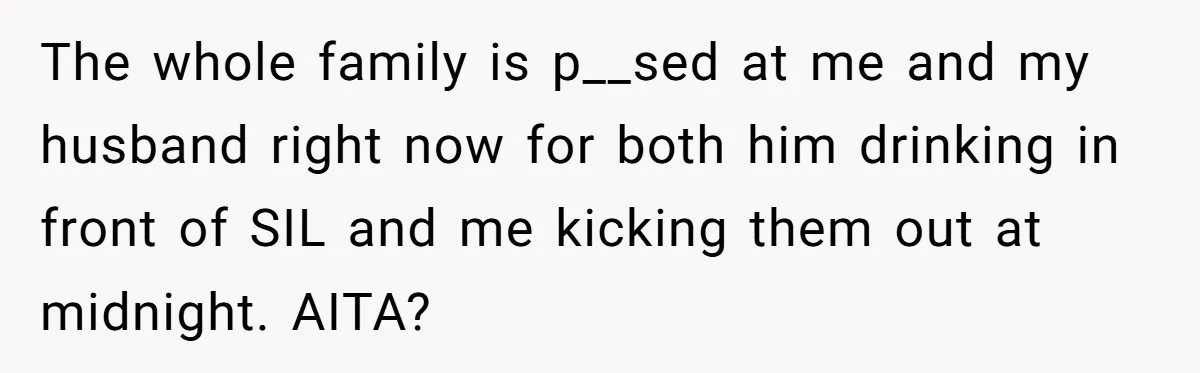 Pregnant Wife Kicks Out Traumatized Sister-In-Law After What She Says To Drunk Husband The whole family is p__sed at me and my husband right now for both him drinking in front of SIL and me kicking them out at midnight. AITA?