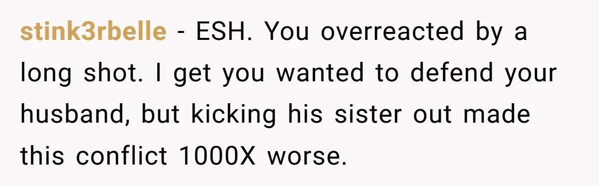 Pregnant Wife Kicks Out Traumatized Sister-In-Law After What She Says To Drunk Husband stink3rbelle − ESH. You overreacted by a long shot. I get you wanted to defend your husband, but kicking his sister out made this conflict 1000X worse.