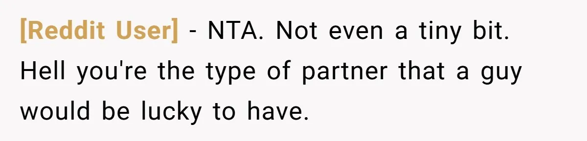 [Reddit User] − NTA. Not even a tiny bit. Hell you're the type of partner that a guy would be lucky to have.