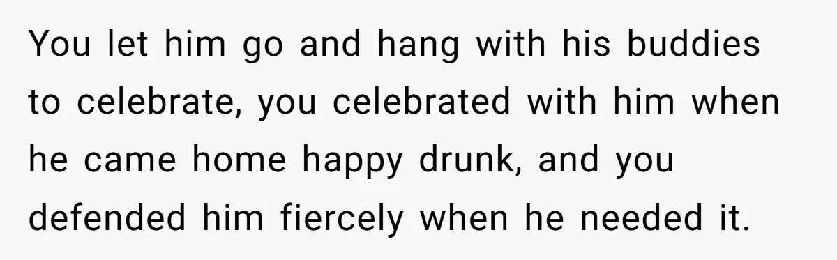 Pregnant Wife Kicks Out Traumatized Sister-In-Law After What She Says To Drunk Husband You let him go and hang with his buddies to celebrate, you celebrated with him when he came home happy drunk, and you defended him fiercely when he needed it.
