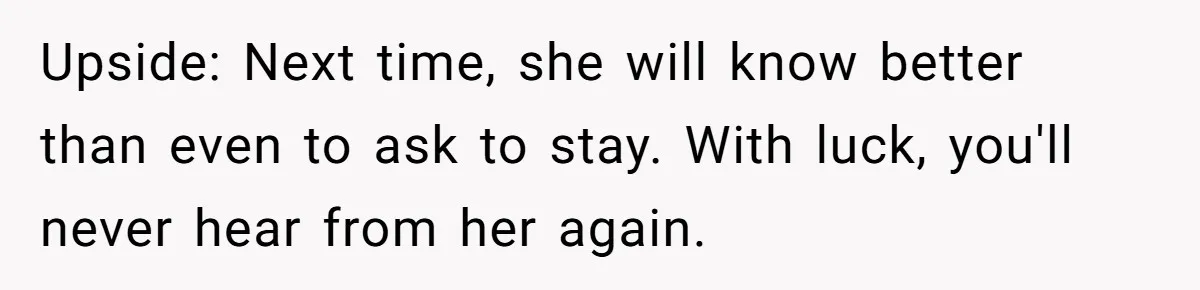 Pregnant Wife Kicks Out Traumatized Sister-In-Law After What She Says To Drunk Husband Upside: Next time, she will know better than even to ask to stay. With luck, you'll never hear from her again.