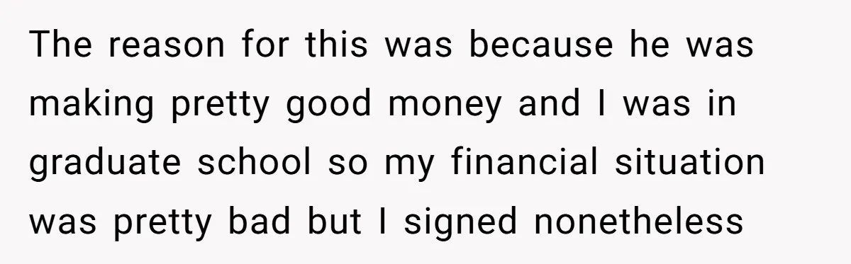 He Forced Her to Sign a Prenup - Now He Wants Her Money After She Bought a Car in Cash The reason for this was because he was making pretty good money and I was in graduate school so my financial situation was pretty bad but I signed nonetheless