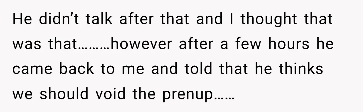 He Forced Her to Sign a Prenup - Now He Wants Her Money After She Bought a Car in Cash He didn’t talk after that and I thought that was that………however after a few hours he came back to me and told that he thinks we should void the prenup……