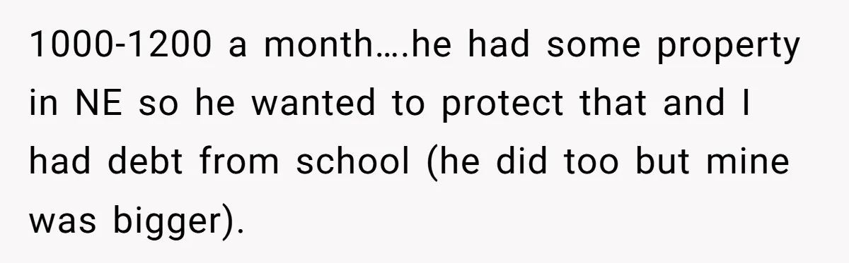 He Forced Her to Sign a Prenup - Now He Wants Her Money After She Bought a Car in Cash 1000-1200 a month….he had some property in NE so he wanted to protect that and I had debt from school (he did too but mine was bigger).