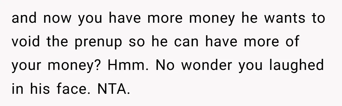 He Forced Her to Sign a Prenup - Now He Wants Her Money After She Bought a Car in Cash and now you have more money he wants to void the prenup so he can have more of your money? Hmm. No wonder you laughed in his face. NTA.