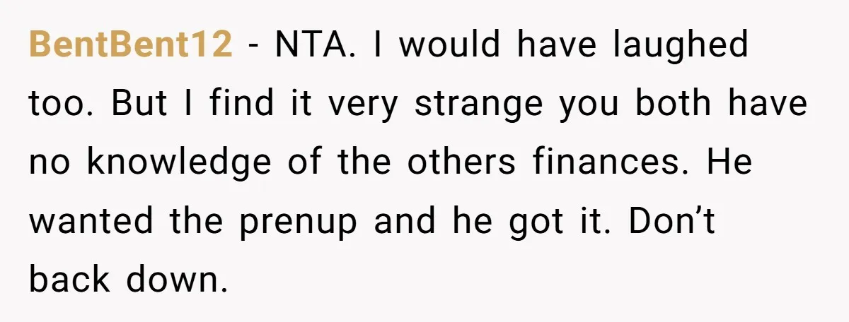 He Forced Her to Sign a Prenup - Now He Wants Her Money After She Bought a Car in Cash BentBent12 − NTA. I would have laughed too. But I find it very strange you both have no knowledge of the others finances. He wanted the prenup and he got...