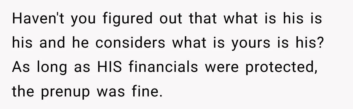He Forced Her to Sign a Prenup - Now He Wants Her Money After She Bought a Car in Cash Haven't you figured out that what is his is his and he considers what is yours is his? As long as HIS financials were protected, the prenup was fine.