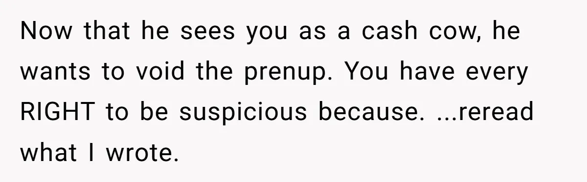 He Forced Her to Sign a Prenup - Now He Wants Her Money After She Bought a Car in Cash Now that he sees you as a cash cow, he wants to void the prenup. You have every RIGHT to be suspicious because. ...reread what I wrote.