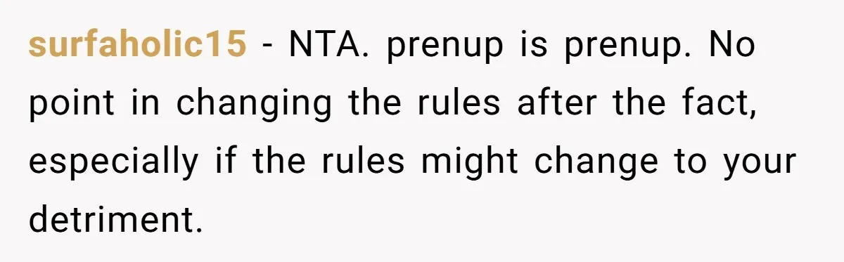 He Forced Her to Sign a Prenup - Now He Wants Her Money After She Bought a Car in Cash surfaholic15 − NTA. prenup is prenup. No point in changing the rules after the fact, especially if the rules might change to your detriment.