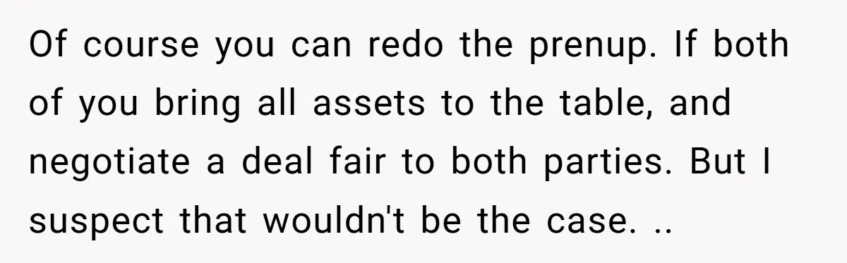 He Forced Her to Sign a Prenup - Now He Wants Her Money After She Bought a Car in Cash Of course you can redo the prenup. If both of you bring all assets to the table, and negotiate a deal fair to both parties. But I suspect that wouldn't...
