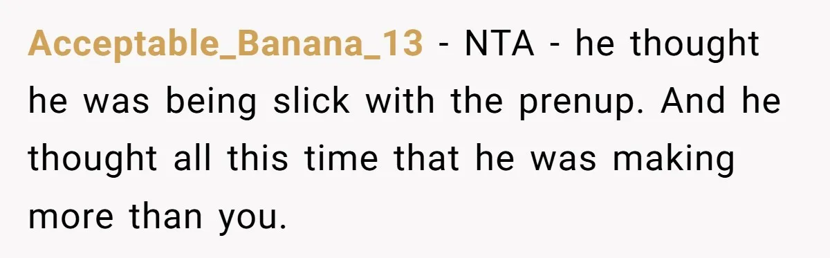 He Forced Her to Sign a Prenup - Now He Wants Her Money After She Bought a Car in Cash Acceptable_Banana_13 − NTA - he thought he was being slick with the prenup. And he thought all this time that he was making more than you.