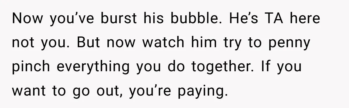 He Forced Her to Sign a Prenup - Now He Wants Her Money After She Bought a Car in Cash Now you’ve burst his bubble. He’s TA here not you. But now watch him try to penny pinch everything you do together. If you want to go out, you’re paying.