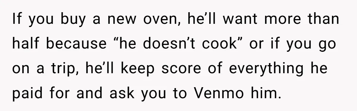 He Forced Her to Sign a Prenup - Now He Wants Her Money After She Bought a Car in Cash If you buy a new oven, he’ll want more than half because “he doesn’t cook” or if you go on a trip, he’ll keep score of everything he paid for...