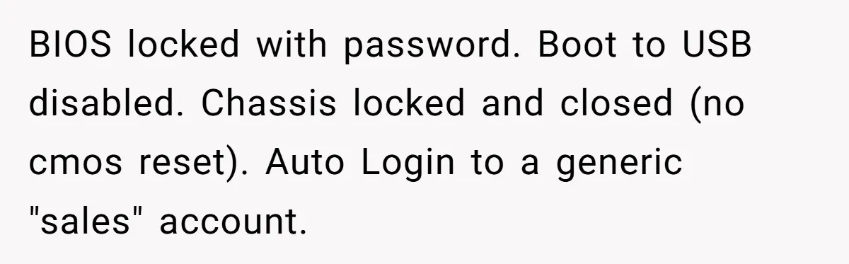 Car Salesman Hijacks Dealership Computers Until IT Admin Delivers Company-Wide Lockdown Revenge BIOS locked with password. Boot to USB disabled. Chassis locked and closed (no cmos reset). Auto Login to a generic "sales" account.